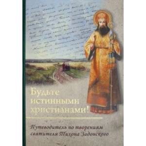 Будьте истинными христианами! Путеводитель по творениям святителя Тихона Задонского