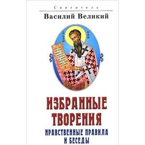 Святитель Василий Великий. Избранные творения. Нравственные правила и беседы
