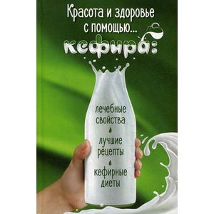 Красота и здоровье с помощью кефира. Лечебные свойства, лучшие рецепты, кефирные диеты
