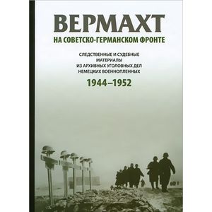 Вермахт на советско-германском фронте. Следственные и судебные материалы из архивных уголовных дел немецких военнопленных. 1944-1952