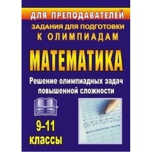 Олимпиадные задания по математике. 9-11 классы. Решение олимпиадных задач повышенной сложности