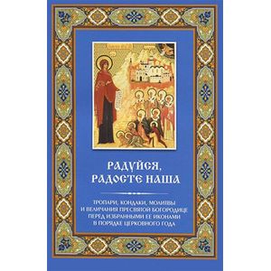 Радуйся, Радосте наша. Тропари, кондаки, молитвы и величания Пресвятой Богородице перед избранными Ее иконами в порядке церковного года