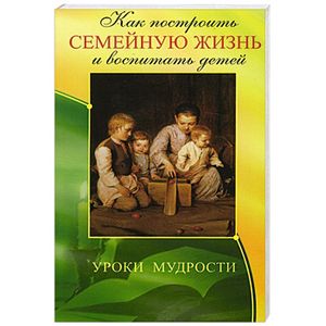 Как построить семейную жизнь и воспитать детей. Уроки мудрости