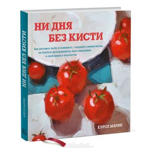 Ни дня без кисти. Как рисовать часто и понемногу, сохранять свежий взгляд, не бояться экспериментов, быть уверенным и свободным в творчестве