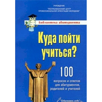 Куда пойти учиться? 100 вопросо и ответов для абитуриентов,родителей и учителей