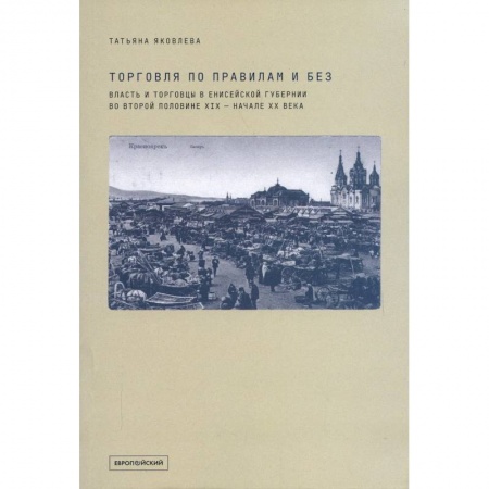 История бизнеса. Мемуары и биографии бизнесменов, книга Торговля по правилам и без. Власть и торговцы в Енисейской губернии во второй половине XIX — начале XX века купить по низкой цене