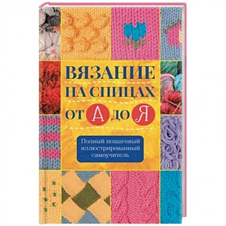 Вязание, книга Вязание на спицах от А до Я. Полный пошаговый иллюстрированный самоучитель купить по низкой цене