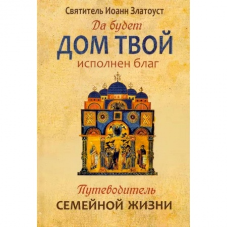 Православие в целом, книга Да будет дом твой исполнен благ. Путеводитель семейной жизни по творениям свт. Иоанна Златоуста купить по низкой цене