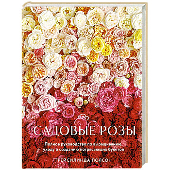 Садовые розы. Полное руководство по выращиванию, уходу и созданию потрясающих букетов Садовые розы. Полное руководство по выращиванию, уходу и созданию потрясающих букетов
