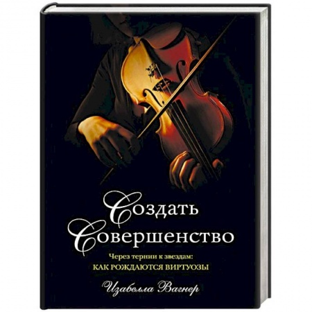 Музыка, книга Создать совершенство. Через тернии к звездам: как рождаются виртуозы купить по низкой цене