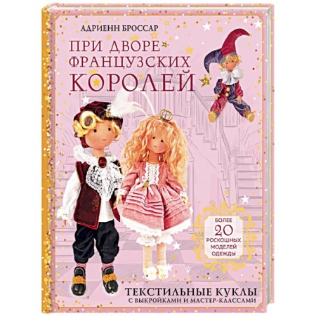 Мягкие игрушки. Куклы, книга При дворе французских королей. Текстильные куклы с выкройками и мастер-классами купить по низкой цене