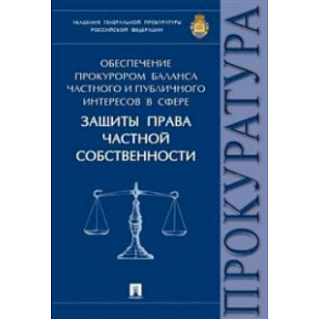 Обеспечение прокурором баланса частного и публичного интересов в сфере защиты права частной собственности. Монография