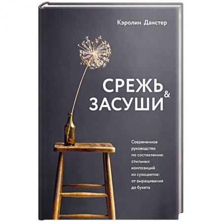Сад, огород, цветы, дизайн участка, книга Срежь и засуши. Современное руководство по составлению стильных композиций из сухоцветов: от выращивания до букета купить по низкой цене
