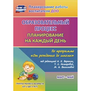 Образовательный процесс: планирование на каждый день по программе 'От рождения до школы' под редакцией Н.Е. Вераксы, Т.С. Комаровой, М.А. Васильевой. Март-май. Группа раннего возраста (от 2 до 3 лет). ФГОС ДО